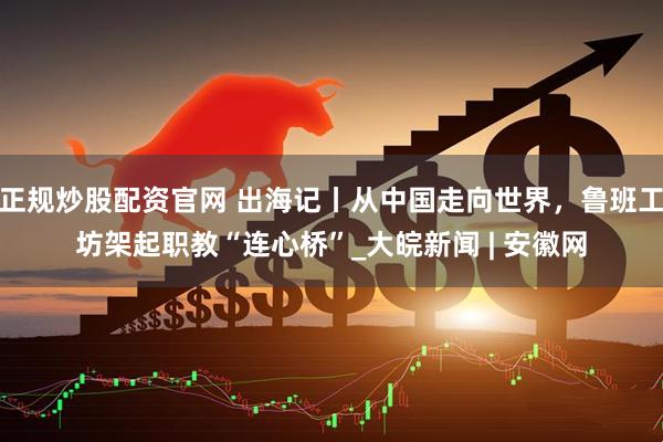 正规炒股配资官网 出海记丨从中国走向世界，鲁班工坊架起职教“连心桥”_大皖新闻 | 安徽网