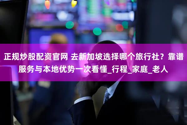 正规炒股配资官网 去新加坡选择哪个旅行社？靠谱服务与本地优势一次看懂_行程_家庭_老人