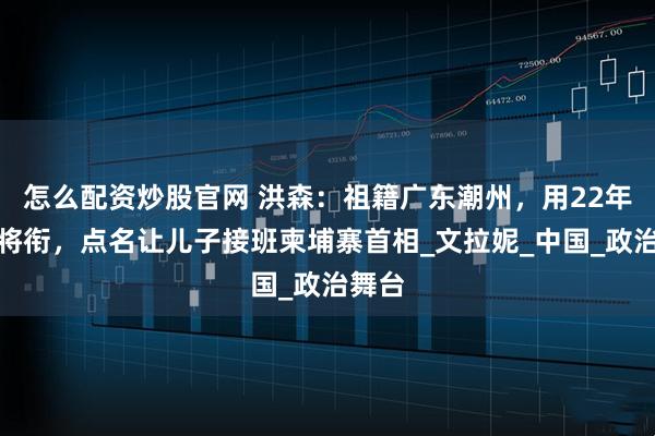 怎么配资炒股官网 洪森：祖籍广东潮州，用22年升上将衔，点名让儿子接班柬埔寨首相_文拉妮_中国_政治舞台