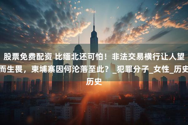 股票免费配资 比缅北还可怕！非法交易横行让人望而生畏，柬埔寨因何沦落至此？_犯罪分子_女性_历史