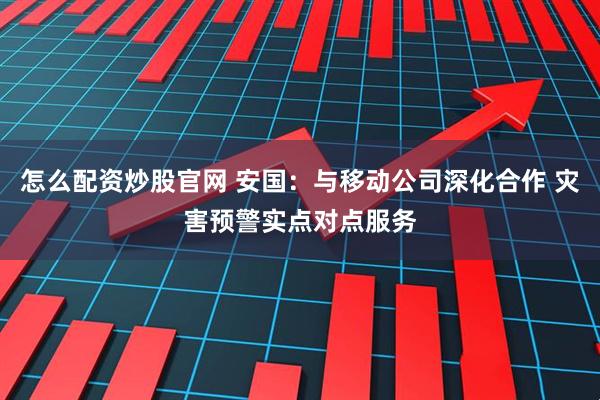 怎么配资炒股官网 安国：与移动公司深化合作 灾害预警实点对点服务