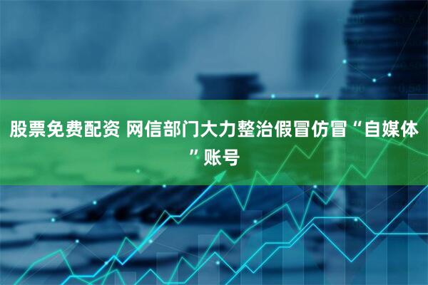 股票免费配资 网信部门大力整治假冒仿冒“自媒体”账号