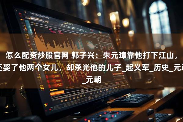 怎么配资炒股官网 郭子兴：朱元璋靠他打下江山，还娶了他两个女儿，却杀光他的儿子_起义军_历史_元朝