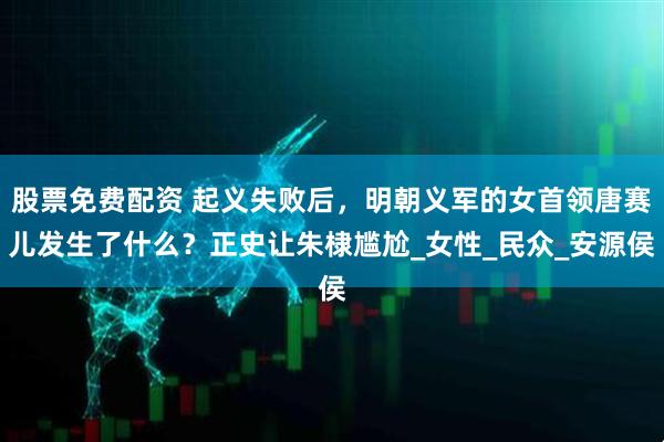 股票免费配资 起义失败后，明朝义军的女首领唐赛儿发生了什么？正史让朱棣尴尬_女性_民众_安源侯