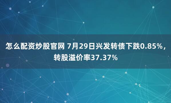怎么配资炒股官网 7月29日兴发转债下跌0.85%，转股溢价率37.37%