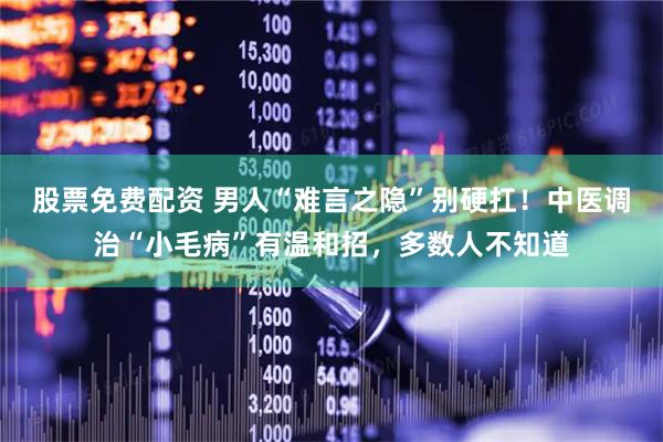 股票免费配资 男人“难言之隐”别硬扛！中医调治“小毛病”有温和招，多数人不知道