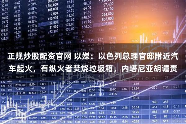 正规炒股配资官网 以媒：以色列总理官邸附近汽车起火，有纵火者焚烧垃圾箱，内塔尼亚胡谴责