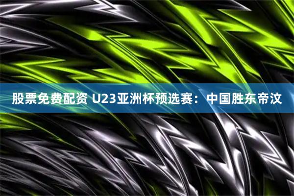 股票免费配资 U23亚洲杯预选赛：中国胜东帝汶